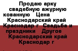 Продаю арку свадебную ажурную кованную › Цена ­ 10 000 - Краснодарский край, Краснодар г. Свадьба и праздники » Другое   . Краснодарский край,Краснодар г.